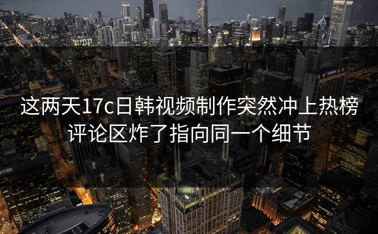这两天17c日韩视频制作突然冲上热榜评论区炸了指向同一个细节