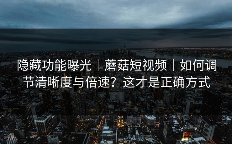 隐藏功能曝光｜蘑菇短视频｜如何调节清晰度与倍速？这才是正确方式