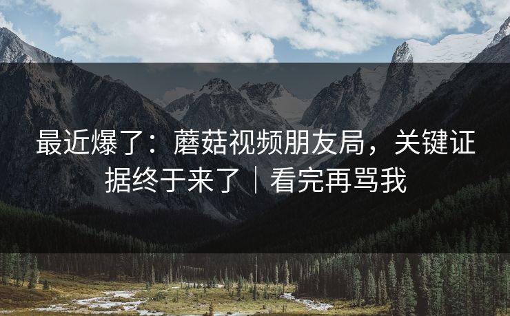 最近爆了:蘑菇视频朋友局,关键证据终于来了|看完再骂我 最近爆了:蘑菇视频朋友局,关键证据终于来了|看完再骂我