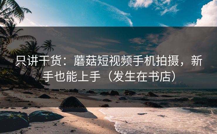 只讲干货:蘑菇短视频手机拍摄,新手也能上手(发生在书店) 只讲干货:蘑菇短视频手机拍摄,新手也能上手(发生在书店)
