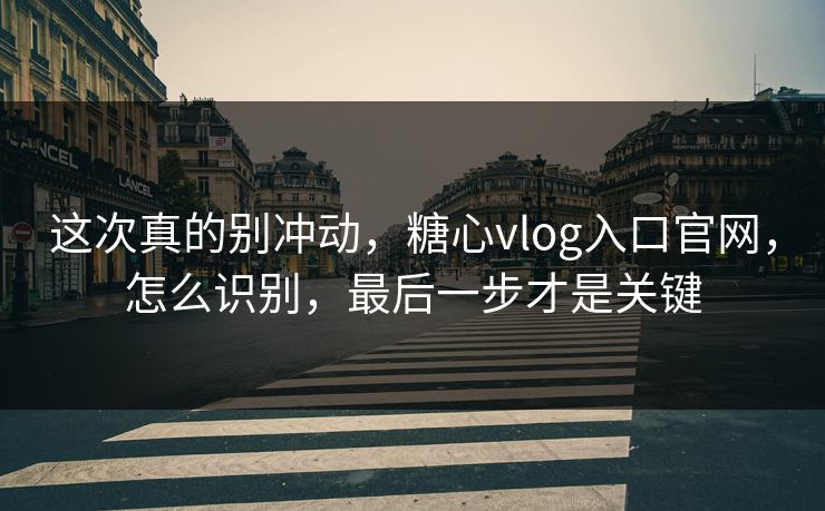 这次真的别冲动，糖心vlog入口官网，怎么识别，最后一步才是关键