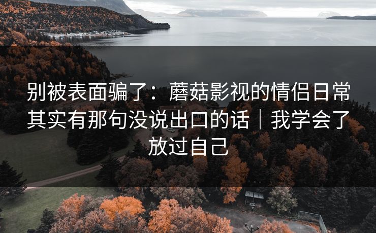 别被表面骗了：蘑菇影视的情侣日常其实有那句没说出口的话｜我学会了放过自己