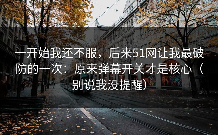 一开始我还不服，后来51网让我最破防的一次：原来弹幕开关才是核心（别说我没提醒）