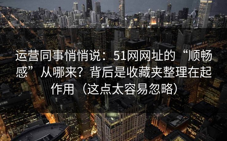 运营同事悄悄说：51网网址的“顺畅感”从哪来？背后是收藏夹整理在起作用（这点太容易忽略）
