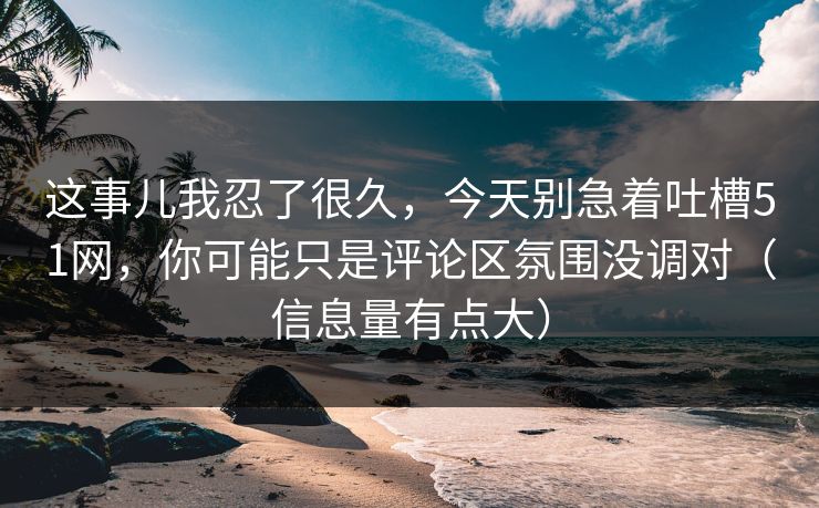 这事儿我忍了很久，今天别急着吐槽51网，你可能只是评论区氛围没调对（信息量有点大）