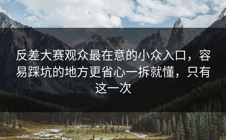 反差大赛观众最在意的小众入口，容易踩坑的地方更省心一拆就懂，只有这一次