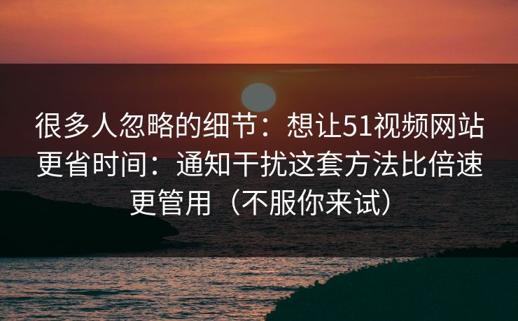 很多人忽略的细节：想让51视频网站更省时间：通知干扰这套方法比倍速更管用（不服你来试）