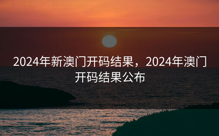 2024年新澳门开码结果，2024年澳门开码结果公布