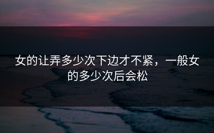 女的让弄多少次下边才不紧，一般女的多少次后会松