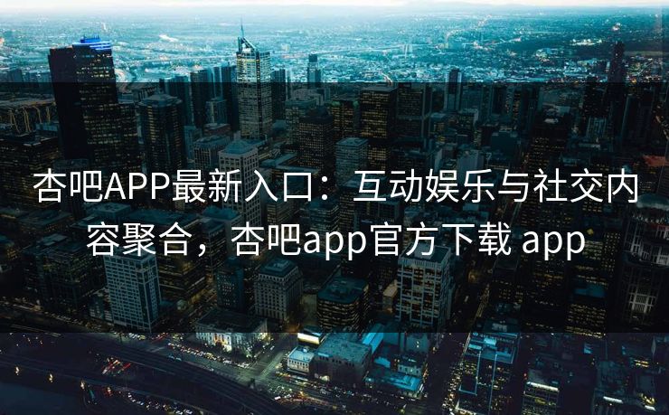 杏吧APP最新入口：互动娱乐与社交内容聚合，杏吧app官方下载 app