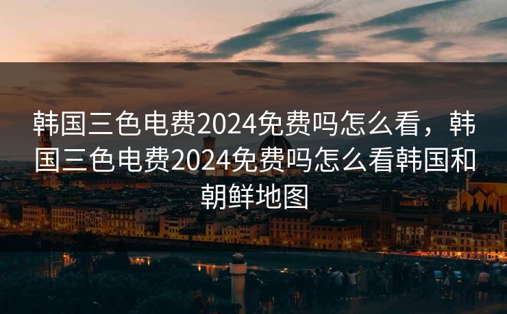 韩国三色电费2024免费吗怎么看，韩国三色电费2024免费吗怎么看韩国和朝鲜地图