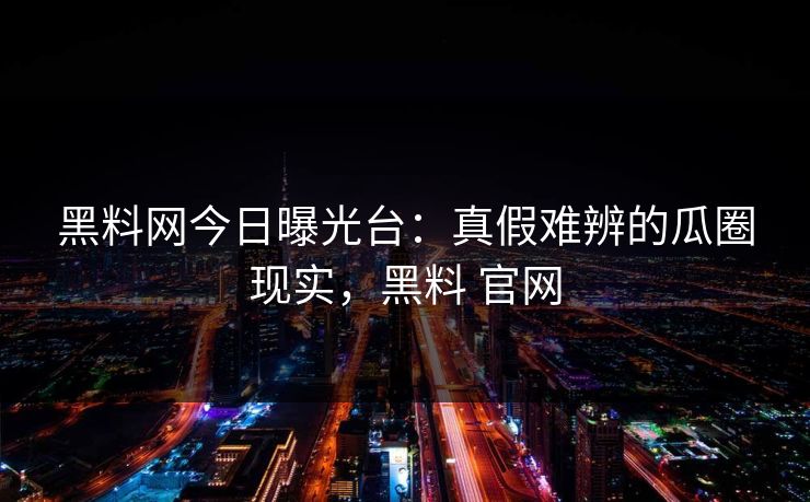 黑料网今日曝光台：真假难辨的瓜圈现实，黑料 官网