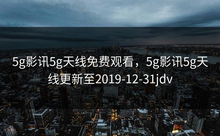 5g影讯5g天线免费观看，5g影讯5g天线更新至2019-12-31jdv