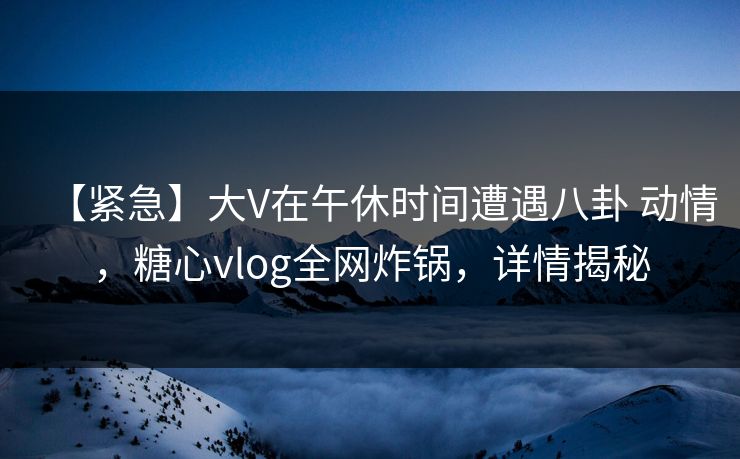 【紧急】大V在午休时间遭遇八卦 动情，糖心vlog全网炸锅，详情揭秘