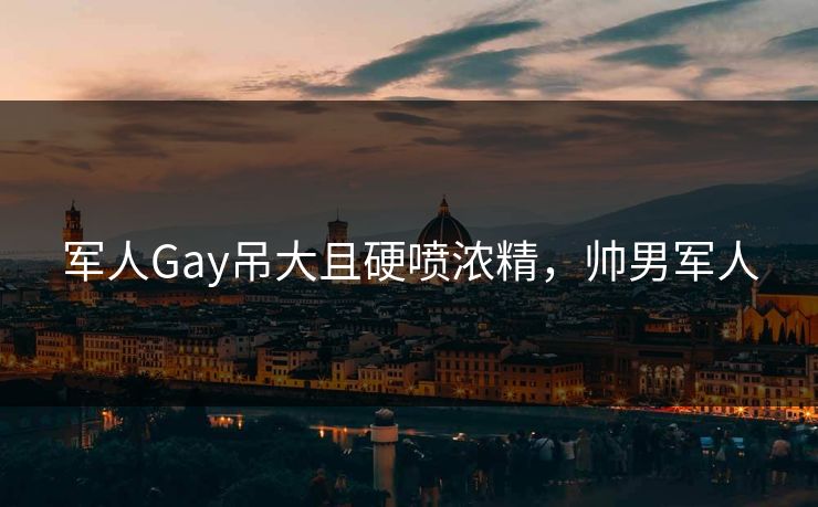 军人Gay吊大且硬喷浓精，帅男军人