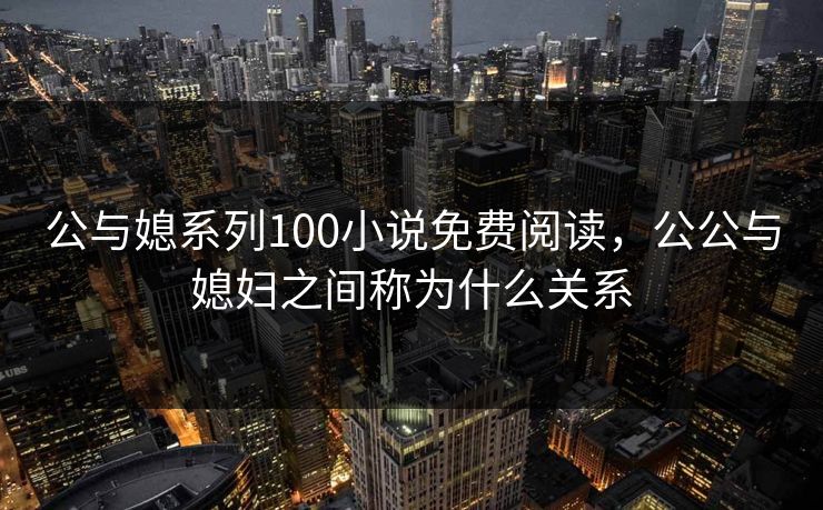 公与媳系列100小说免费阅读，公公与媳妇之间称为什么关系