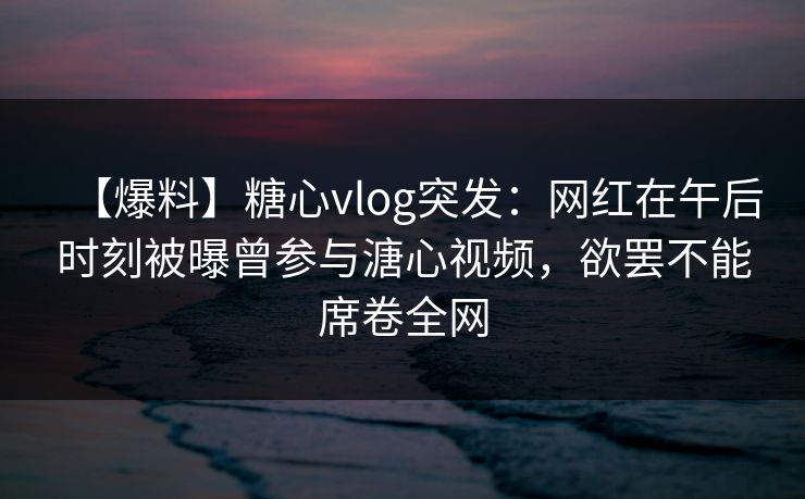 【爆料】糖心vlog突发：网红在午后时刻被曝曾参与溏心视频，欲罢不能席卷全网