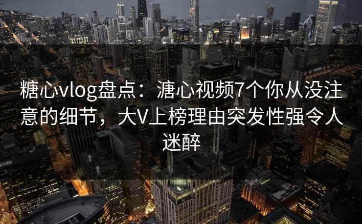 糖心vlog盘点：溏心视频7个你从没注意的细节，大V上榜理由突发性强令人迷醉