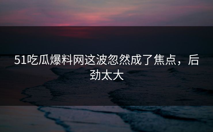 51吃瓜爆料网这波忽然成了焦点，后劲太大