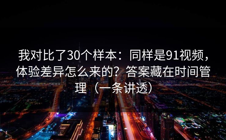 我对比了30个样本：同样是91视频，体验差异怎么来的？答案藏在时间管理（一条讲透）