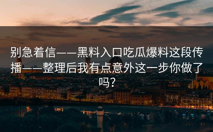 别急着信——黑料入口吃瓜爆料这段传播——整理后我有点意外这一步你做了吗? 别急着信——黑料入口吃瓜爆料这段传播——整理后我有点意外这一步你做了吗?