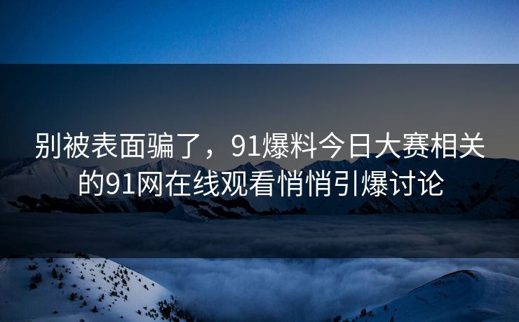 别被表面骗了，91爆料今日大赛相关的91网在线观看悄悄引爆讨论