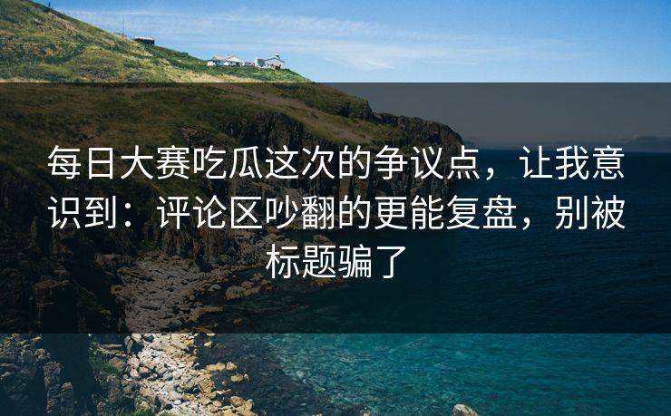 每日大赛吃瓜这次的争议点，让我意识到：评论区吵翻的更能复盘，别被标题骗了