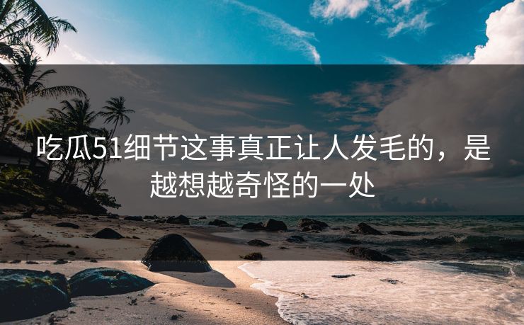 吃瓜51细节这事真正让人发毛的，是越想越奇怪的一处