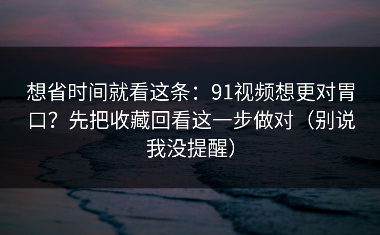 想省时间就看这条：91视频想更对胃口？先把收藏回看这一步做对（别说我没提醒）